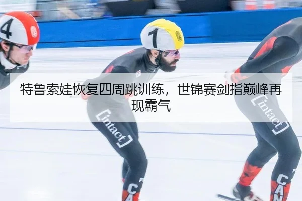 特鲁索娃恢复四周跳训练，世锦赛剑指巅峰再现霸气