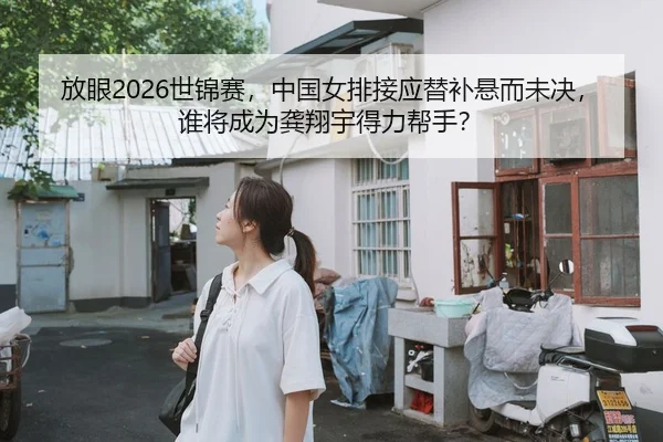 放眼2026世锦赛，中国女排接应替补悬而未决，谁将成为龚翔宇得力帮手？