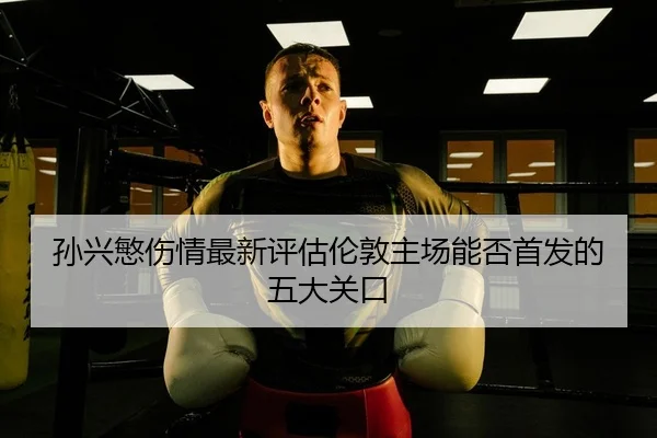 孙兴慜伤情最新评估伦敦主场能否首发的五大关口